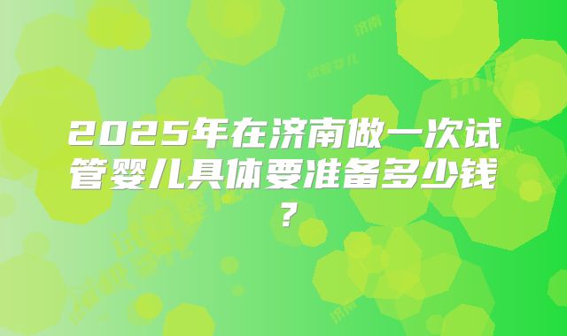 2025年在济南做一次试管婴儿具体要准备多少钱?