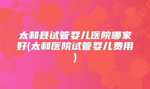 太和县试管婴儿医院哪家好(太和医院试管婴儿费用)
