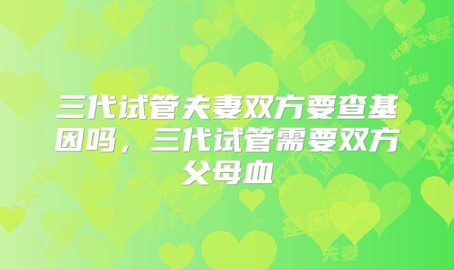 三代试管夫妻双方要查基因吗,三代试管需要双方父母血