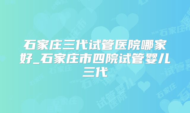 石家庄三代试管医院哪家好_石家庄市四院试管婴儿三代