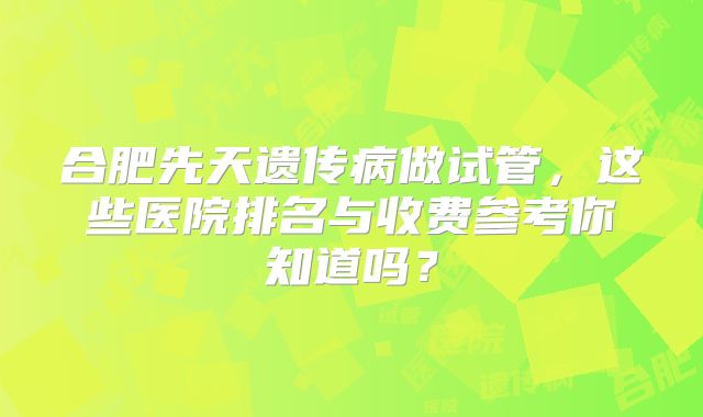 合肥先天遗传病做试管，这些医院排名与收费参考你知道吗？