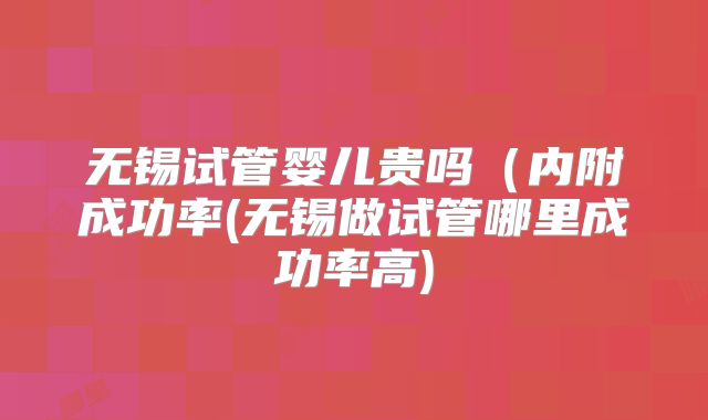无锡试管婴儿贵吗(内附成功率(无锡做试管哪里成功率高)