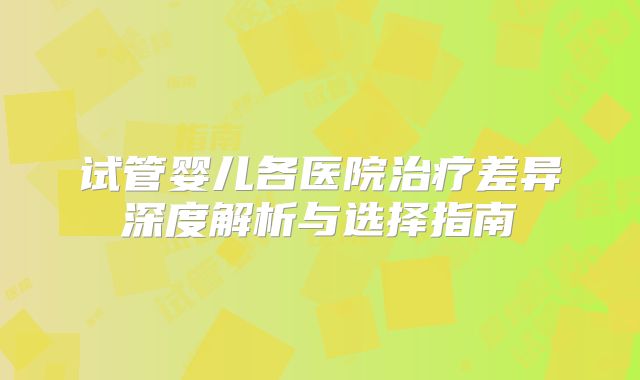 试管婴儿各医院治疗差异深度解析与选择指南