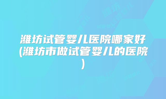 潍坊试管婴儿医院哪家好(潍坊市做试管婴儿的医院)