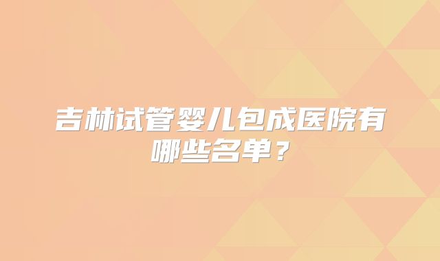 吉林试管婴儿包成医院有哪些名单？