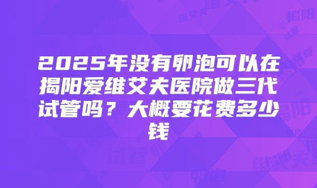 2025年没有卵泡可以在揭阳爱维艾夫医院做三代试管吗?大概要花费多少钱