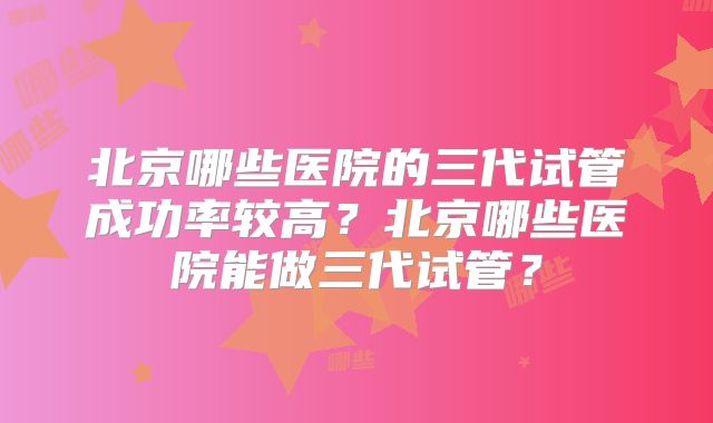 北京哪些医院的三代试管成功率较高？北京哪些医院能做三代试管？