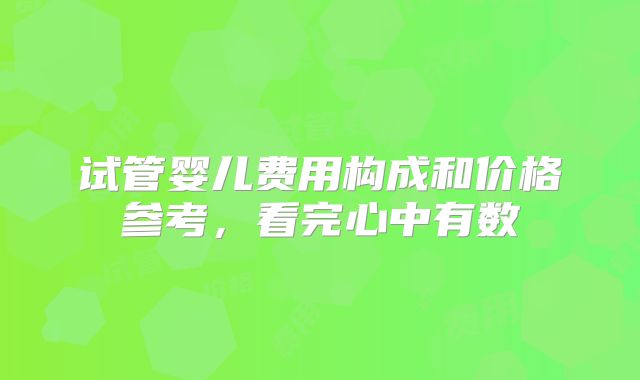 试管婴儿费用构成和价格参考，看完心中有数