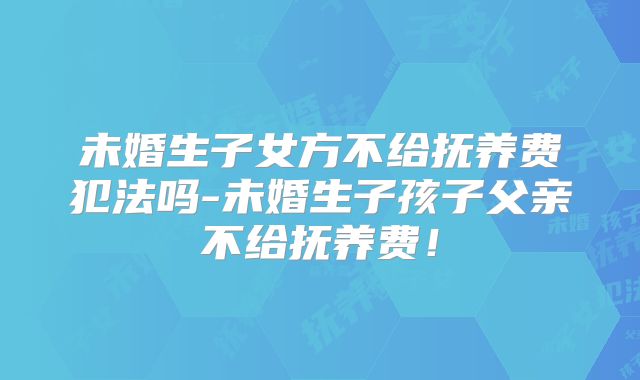 未婚生子女方不给抚养费犯法吗-未婚生子孩子父亲不给抚养费!
