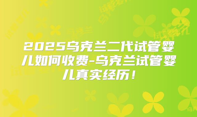 2025乌克兰二代试管婴儿如何收费-乌克兰试管婴儿真实经历！