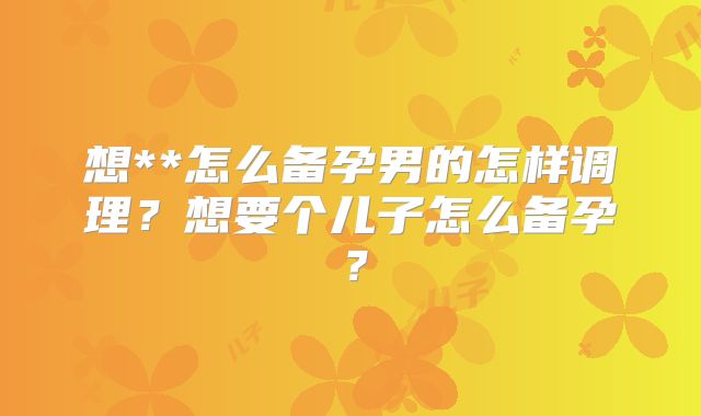 想**怎么备孕男的怎样调理？想要个儿子怎么备孕？
