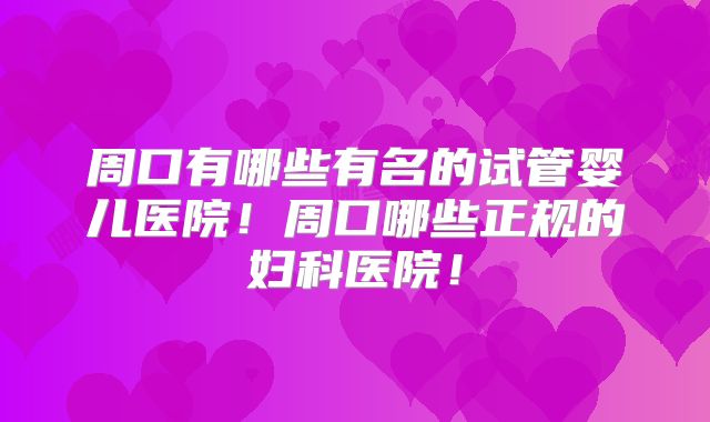 周口有哪些有名的试管婴儿医院！周口哪些正规的妇科医院！