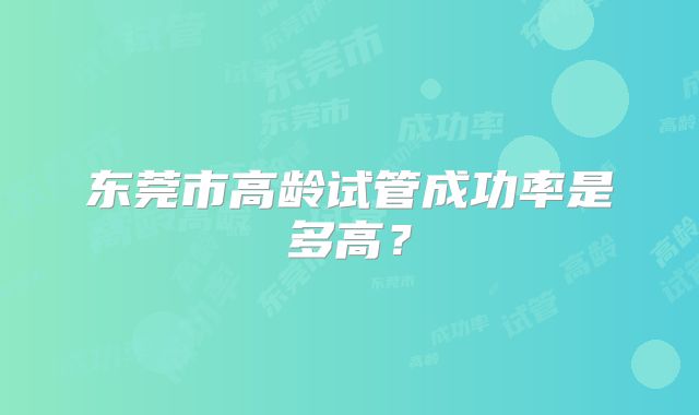 东莞市高龄试管成功率是多高?