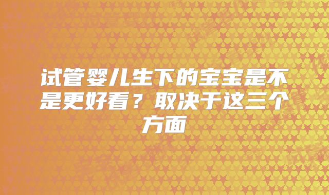 试管婴儿生下的宝宝是不是更好看？取决于这三个方面
