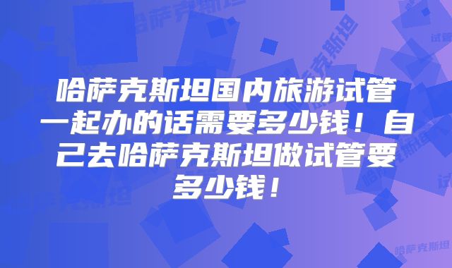 哈萨克斯坦国内旅游试管一起办的话需要多少钱!自己去哈萨克斯坦做试管要多少钱!