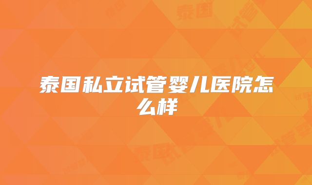 泰国私立试管婴儿医院怎么样