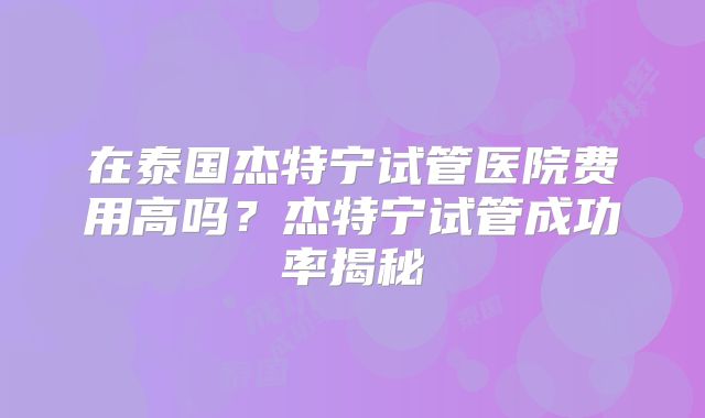 在泰国杰特宁试管医院费用高吗？杰特宁试管成功率揭秘
