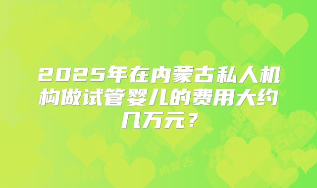 2025年在内蒙古私人机构做试管婴儿的费用大约几万元？