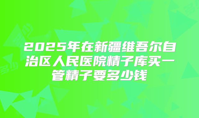 2025年在新疆维吾尔自治区人民医院精子库买一管精子要多少钱