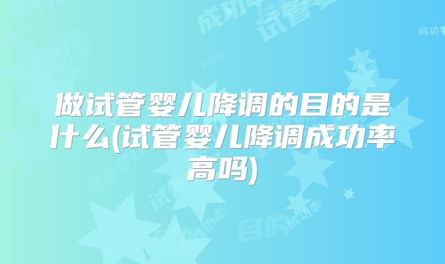 做试管婴儿降调的目的是什么(试管婴儿降调成功率高吗)