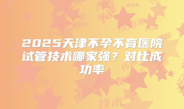 2025天津不孕不育医院试管技术哪家强？对比成功率