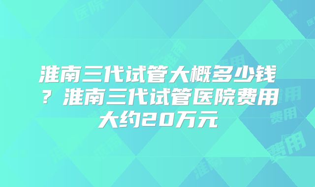 淮南三代试管大概多少钱？淮南三代试管医院费用大约20万元