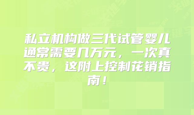 私立机构做三代试管婴儿通常需要几万元，一次真不贵，这附上控制花销指南！