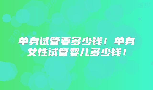 单身试管要多少钱！单身女性试管婴儿多少钱！