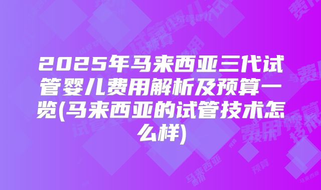 2025年马来西亚三代试管婴儿费用解析及预算一览(马来西亚的试管技术怎么样)