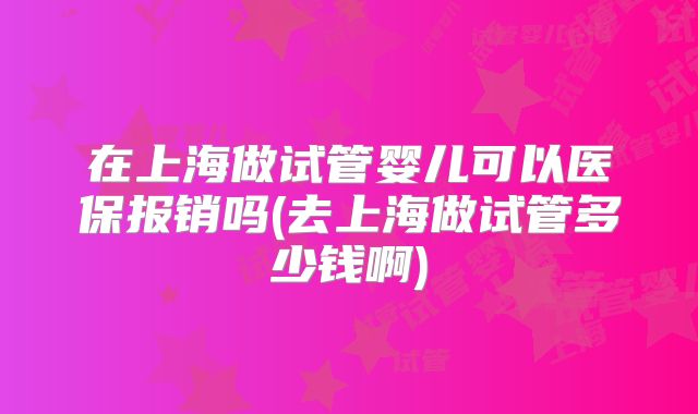 在上海做试管婴儿可以医保报销吗(去上海做试管多少钱啊)