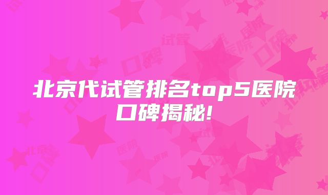 北京代试管排名top5医院口碑揭秘!