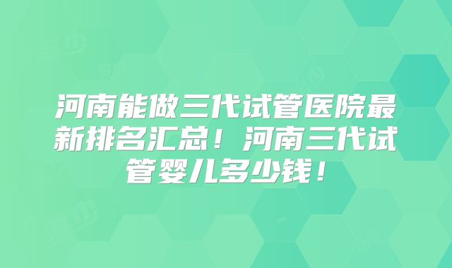 河南能做三代试管医院最新排名汇总!河南三代试管婴儿多少钱!