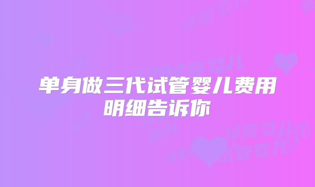 单身做三代试管婴儿费用明细告诉你