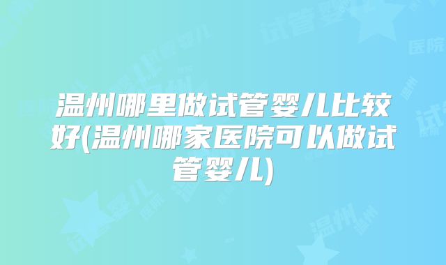 温州哪里做试管婴儿比较好(温州哪家医院可以做试管婴儿)