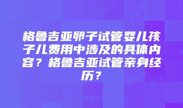 格鲁吉亚卵子试管婴儿孩子儿费用中涉及的具体内容?格鲁吉亚试管亲身经历?