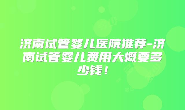 济南试管婴儿医院推荐-济南试管婴儿费用大概要多少钱!