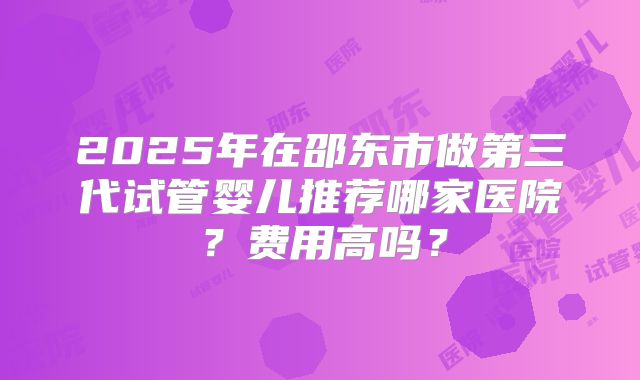 2025年在邵东市做第三代试管婴儿推荐哪家医院?费用高吗?