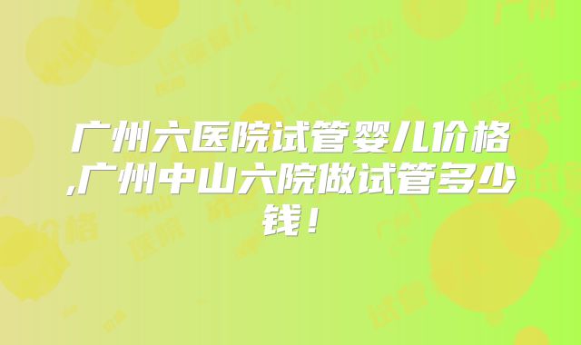 广州六医院试管婴儿价格,广州中山六院做试管多少钱！