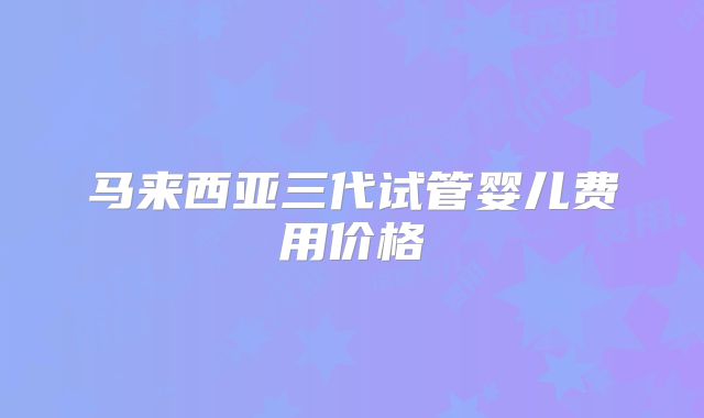 马来西亚三代试管婴儿费用价格
