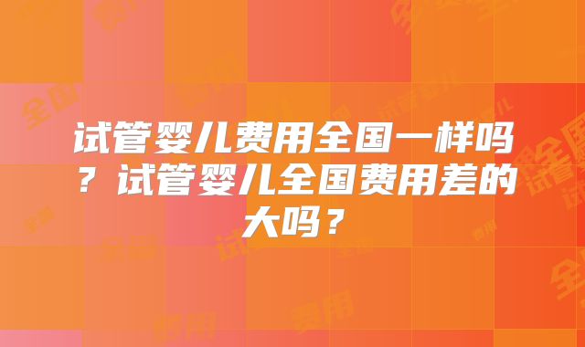 试管婴儿费用全国一样吗?试管婴儿全国费用差的大吗?