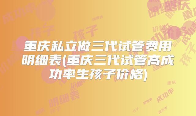 重庆私立做三代试管费用明细表(重庆三代试管高成功率生孩子价格)