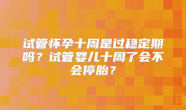 试管怀孕十周是过稳定期吗？试管婴儿十周了会不会停胎？