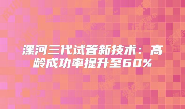 漯河三代试管新技术：高龄成功率提升至60%
