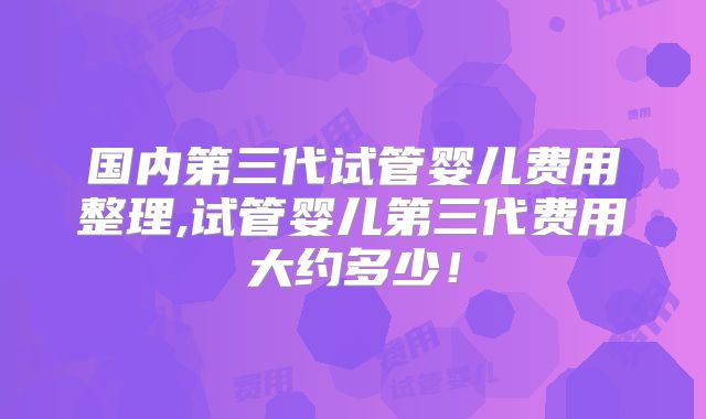 国内第三代试管婴儿费用整理,试管婴儿第三代费用大约多少！