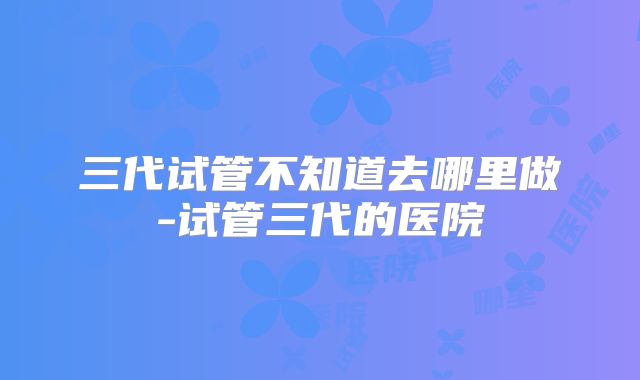 三代试管不知道去哪里做-试管三代的医院