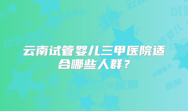 云南试管婴儿三甲医院适合哪些人群？