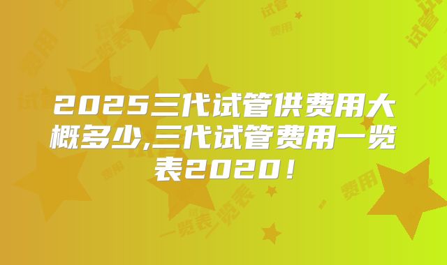 2025三代试管供费用大概多少,三代试管费用一览表2020!