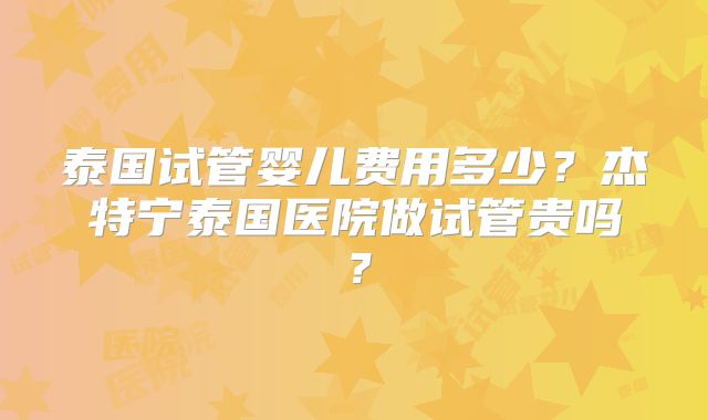 泰国试管婴儿费用多少？杰特宁泰国医院做试管贵吗？