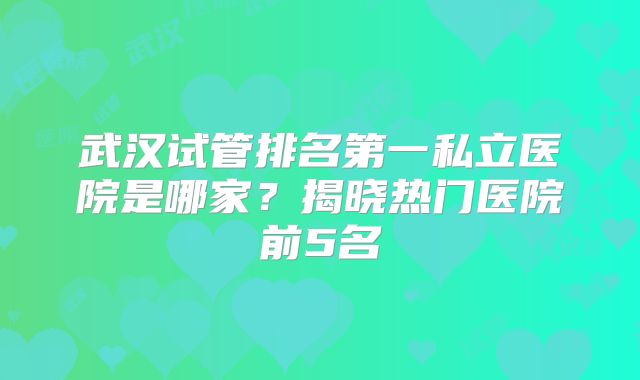 武汉试管排名第一私立医院是哪家？揭晓热门医院前5名