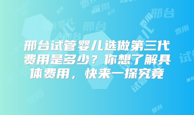 邢台试管婴儿选做第三代费用是多少？你想了解具体费用，快来一探究竟